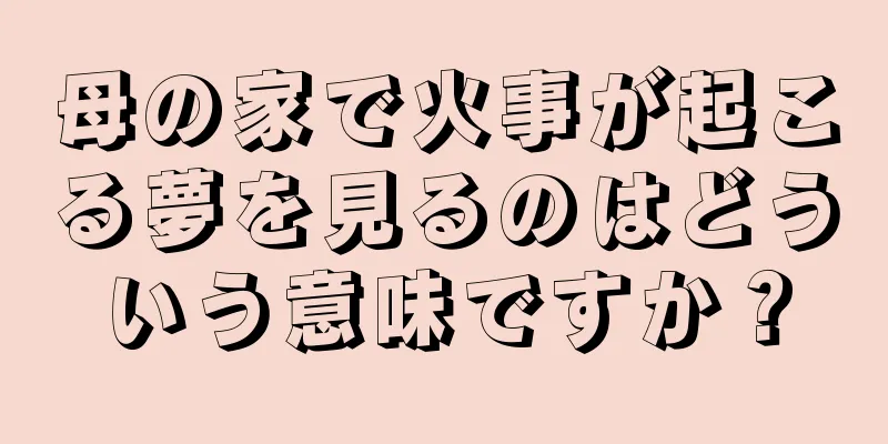 母の家で火事が起こる夢を見るのはどういう意味ですか？