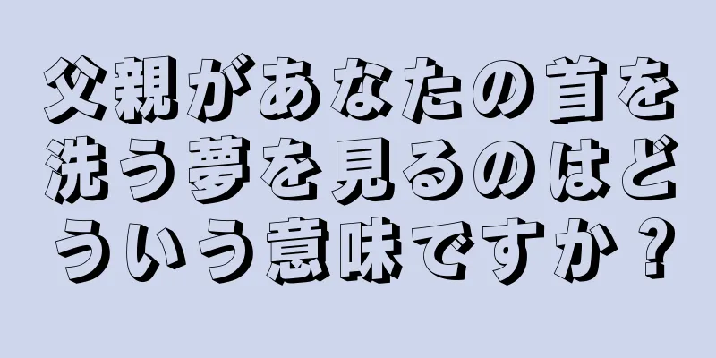父親があなたの首を洗う夢を見るのはどういう意味ですか？