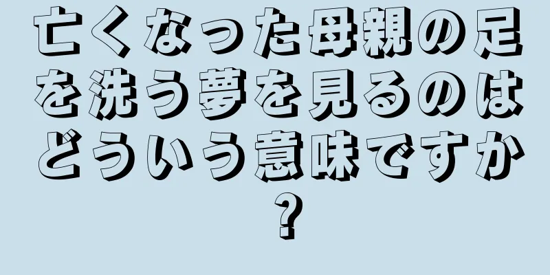 亡くなった母親の足を洗う夢を見るのはどういう意味ですか？