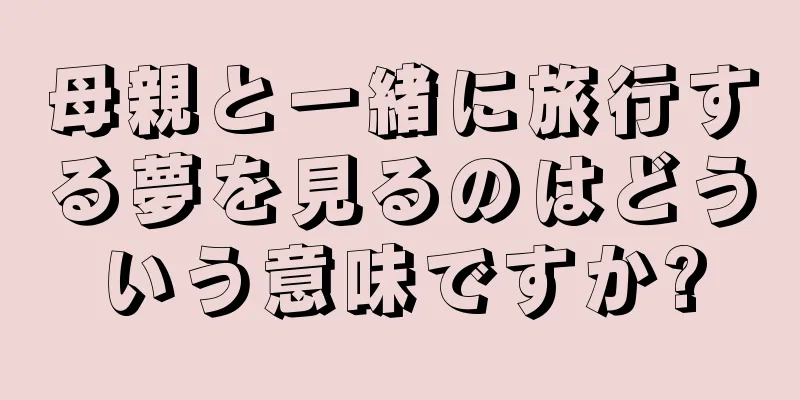 母親と一緒に旅行する夢を見るのはどういう意味ですか?