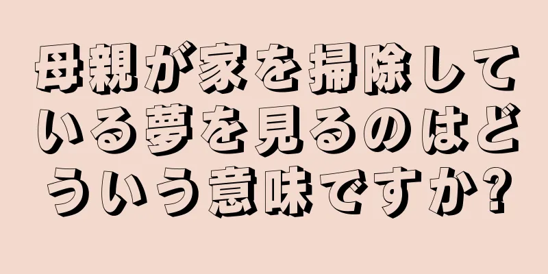 母親が家を掃除している夢を見るのはどういう意味ですか?