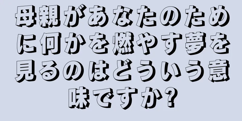 母親があなたのために何かを燃やす夢を見るのはどういう意味ですか?