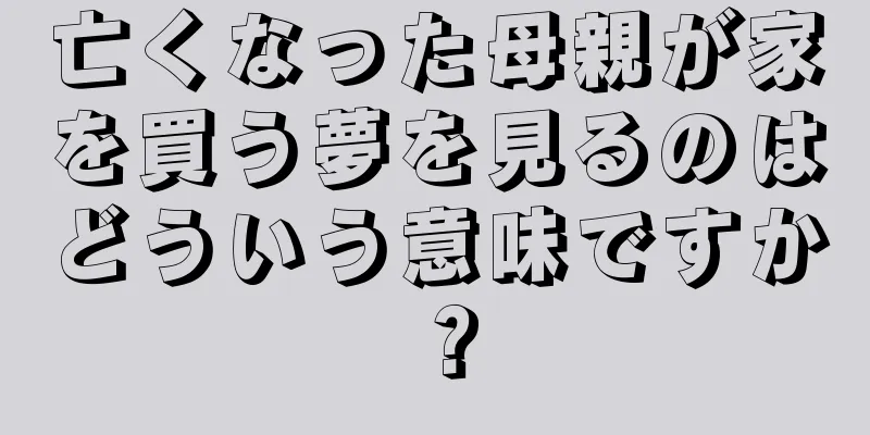 亡くなった母親が家を買う夢を見るのはどういう意味ですか？