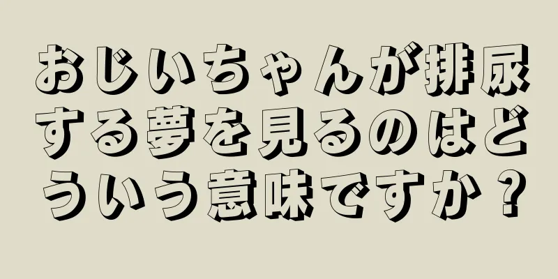 おじいちゃんが排尿する夢を見るのはどういう意味ですか？