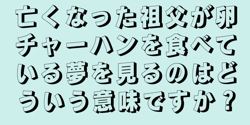 亡くなった祖父が卵チャーハンを食べている夢を見るのはどういう意味ですか？
