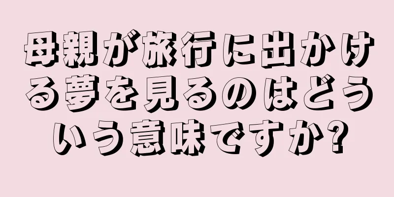 母親が旅行に出かける夢を見るのはどういう意味ですか?