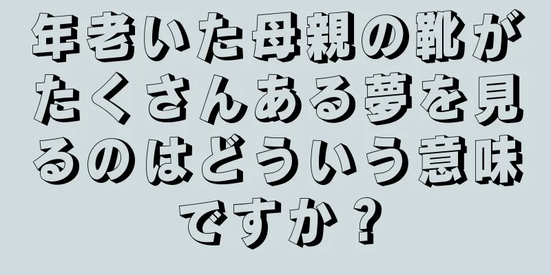 年老いた母親の靴がたくさんある夢を見るのはどういう意味ですか？