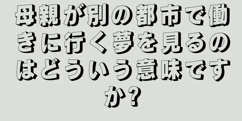 母親が別の都市で働きに行く夢を見るのはどういう意味ですか?