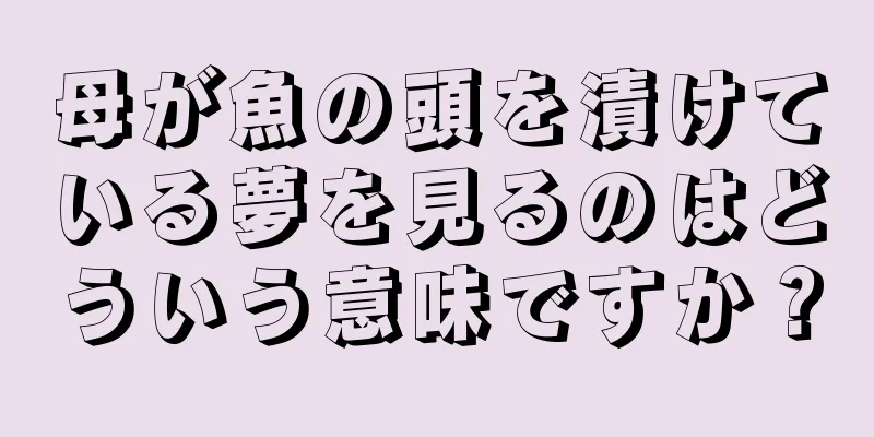母が魚の頭を漬けている夢を見るのはどういう意味ですか？