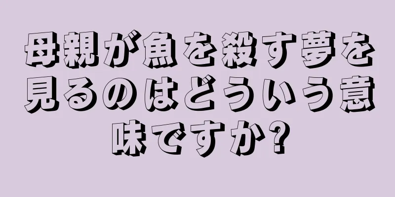 母親が魚を殺す夢を見るのはどういう意味ですか?