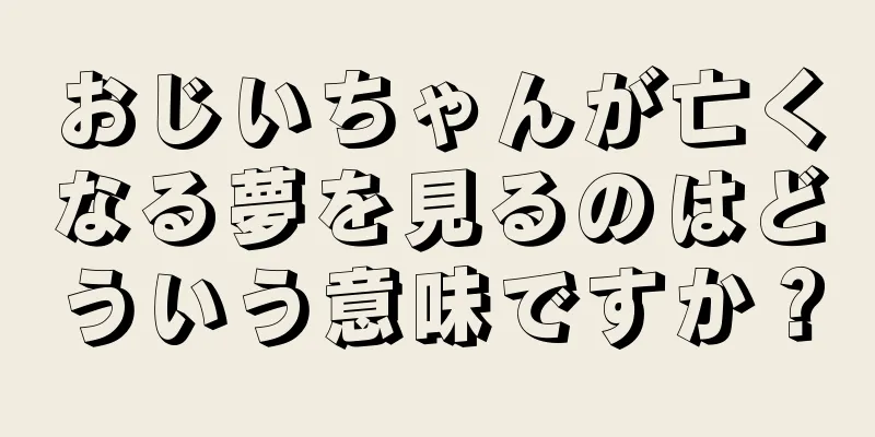 おじいちゃんが亡くなる夢を見るのはどういう意味ですか？
