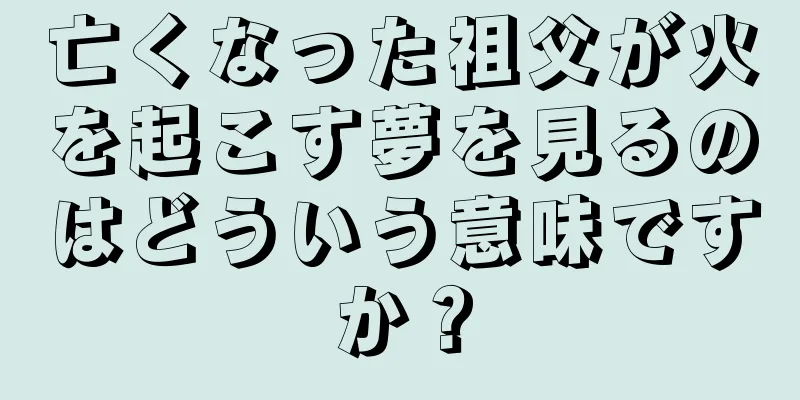 亡くなった祖父が火を起こす夢を見るのはどういう意味ですか？