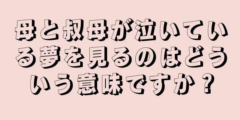 母と叔母が泣いている夢を見るのはどういう意味ですか？