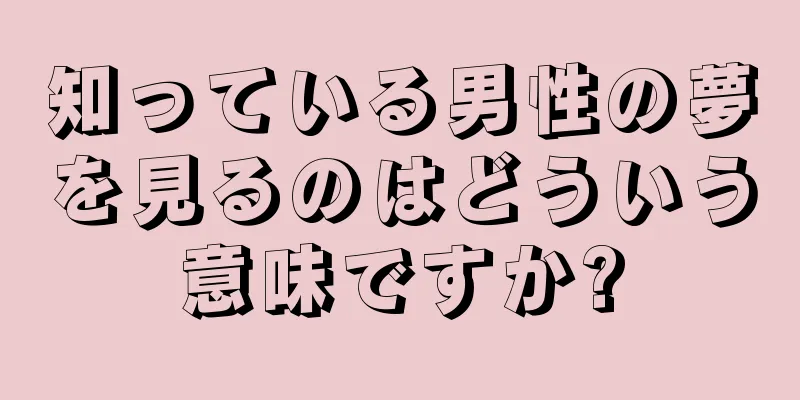知っている男性の夢を見るのはどういう意味ですか?