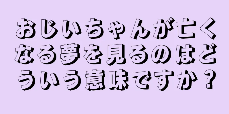 おじいちゃんが亡くなる夢を見るのはどういう意味ですか？
