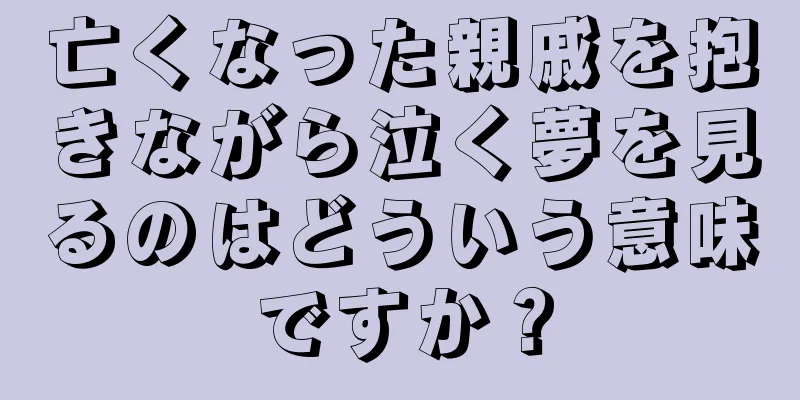 亡くなった親戚を抱きながら泣く夢を見るのはどういう意味ですか？