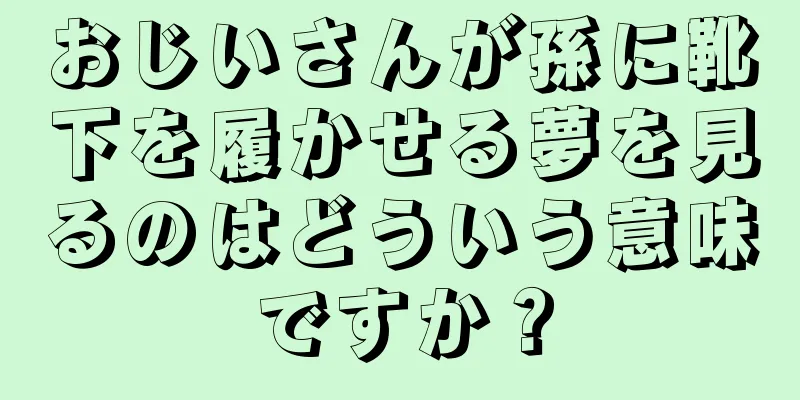 おじいさんが孫に靴下を履かせる夢を見るのはどういう意味ですか？