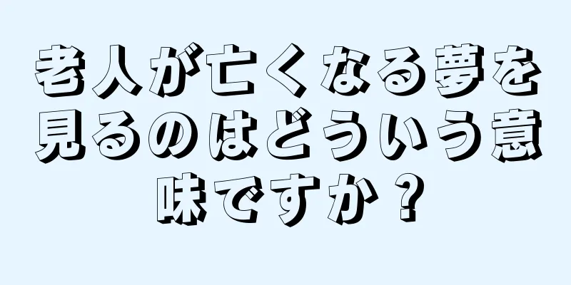 老人が亡くなる夢を見るのはどういう意味ですか？