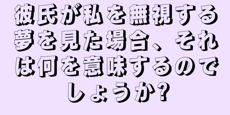 彼氏が私を無視する夢を見た場合、それは何を意味するのでしょうか?