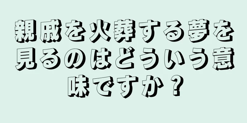 親戚を火葬する夢を見るのはどういう意味ですか？