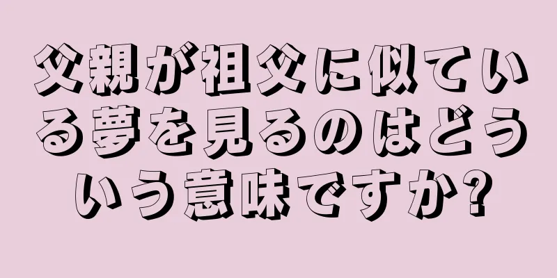 父親が祖父に似ている夢を見るのはどういう意味ですか?
