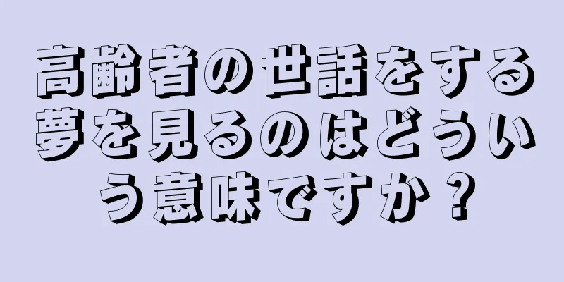 高齢者の世話をする夢を見るのはどういう意味ですか？