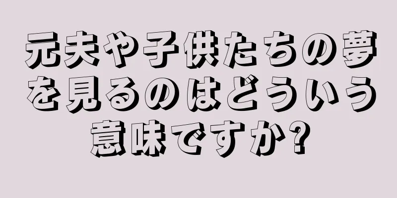 元夫や子供たちの夢を見るのはどういう意味ですか?