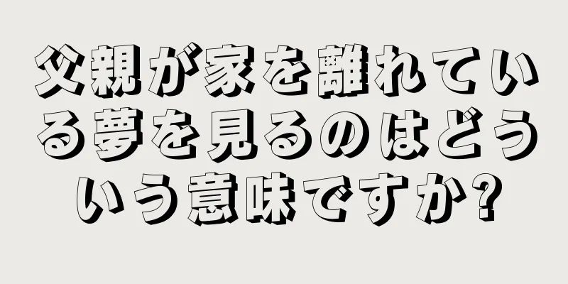 父親が家を離れている夢を見るのはどういう意味ですか?