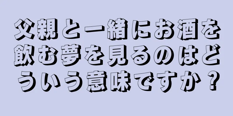 父親と一緒にお酒を飲む夢を見るのはどういう意味ですか？