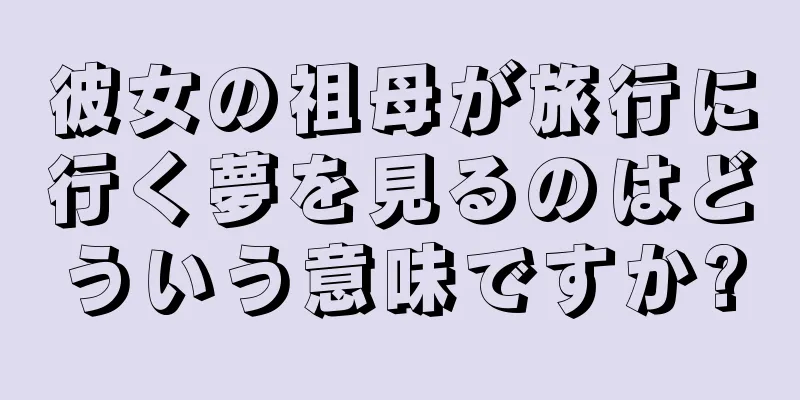 彼女の祖母が旅行に行く夢を見るのはどういう意味ですか?