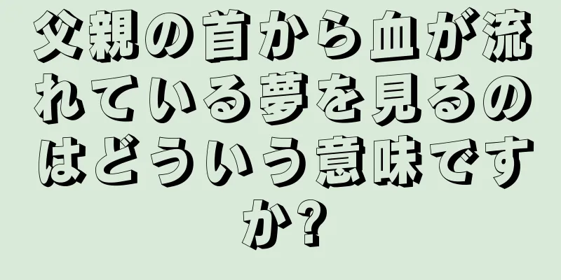 父親の首から血が流れている夢を見るのはどういう意味ですか?