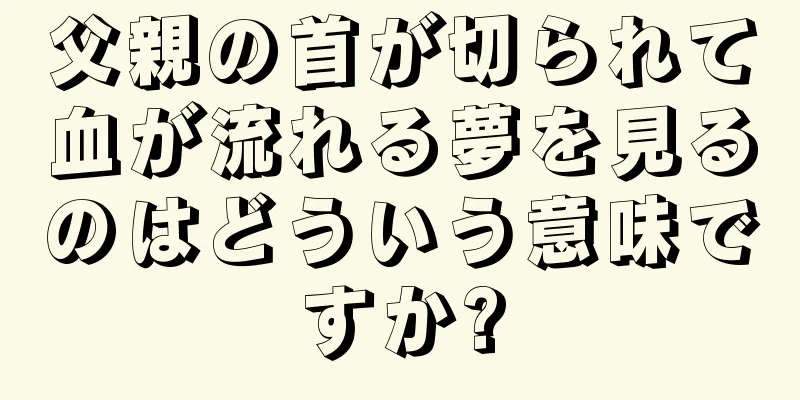 父親の首が切られて血が流れる夢を見るのはどういう意味ですか?