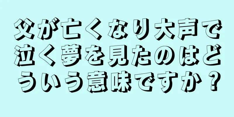 父が亡くなり大声で泣く夢を見たのはどういう意味ですか？