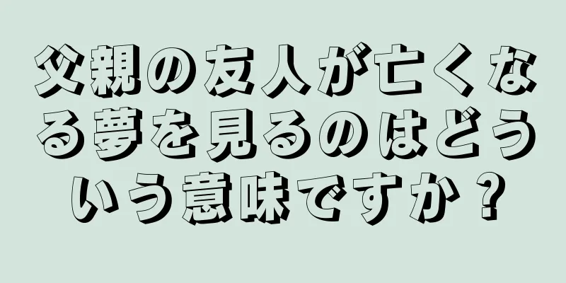 父親の友人が亡くなる夢を見るのはどういう意味ですか？