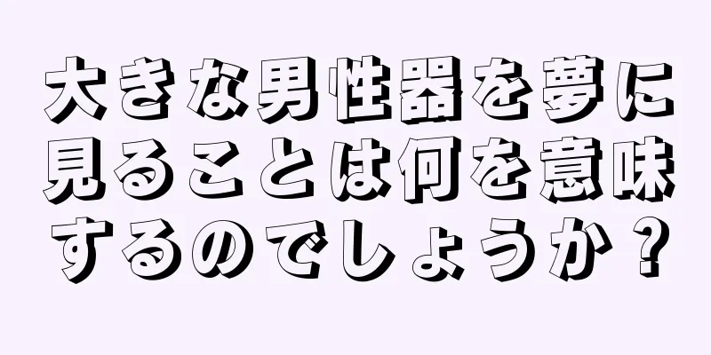 大きな男性器を夢に見ることは何を意味するのでしょうか？