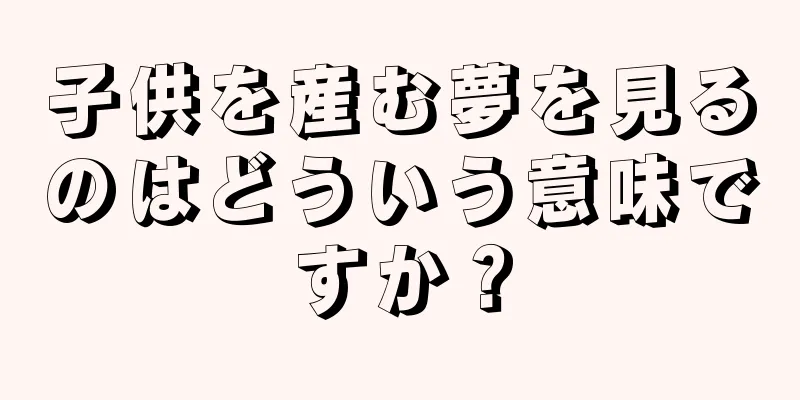 子供を産む夢を見るのはどういう意味ですか？