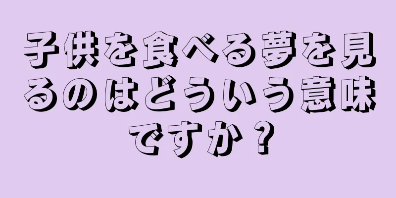 子供を食べる夢を見るのはどういう意味ですか？