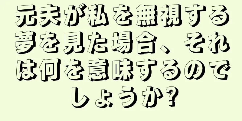 元夫が私を無視する夢を見た場合、それは何を意味するのでしょうか?