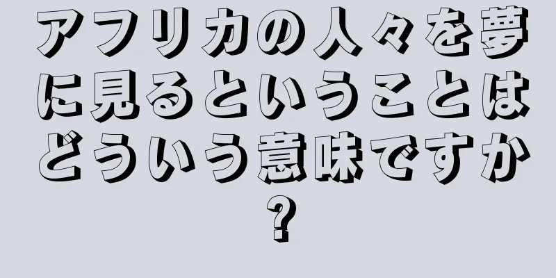 アフリカの人々を夢に見るということはどういう意味ですか?