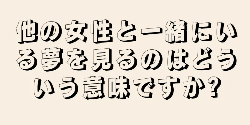 他の女性と一緒にいる夢を見るのはどういう意味ですか?