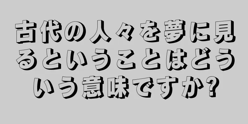 古代の人々を夢に見るということはどういう意味ですか?