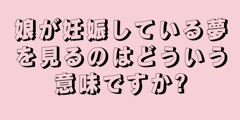 娘が妊娠している夢を見るのはどういう意味ですか?
