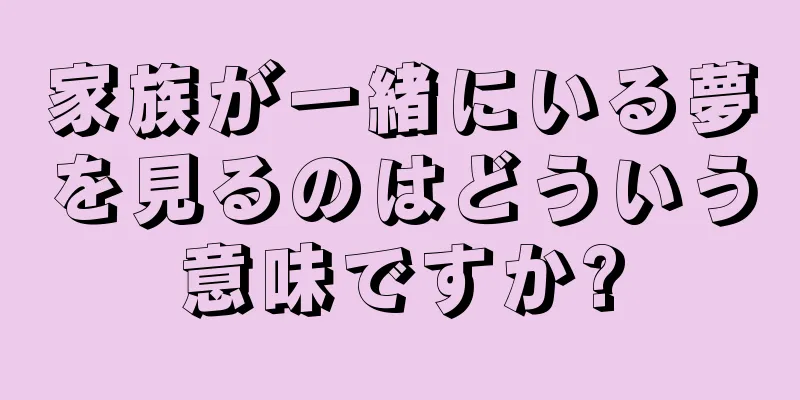 家族が一緒にいる夢を見るのはどういう意味ですか?