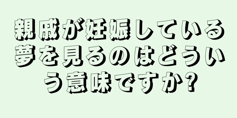 親戚が妊娠している夢を見るのはどういう意味ですか?