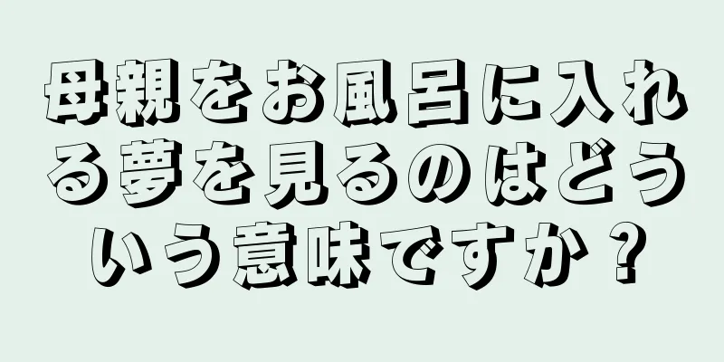 母親をお風呂に入れる夢を見るのはどういう意味ですか？