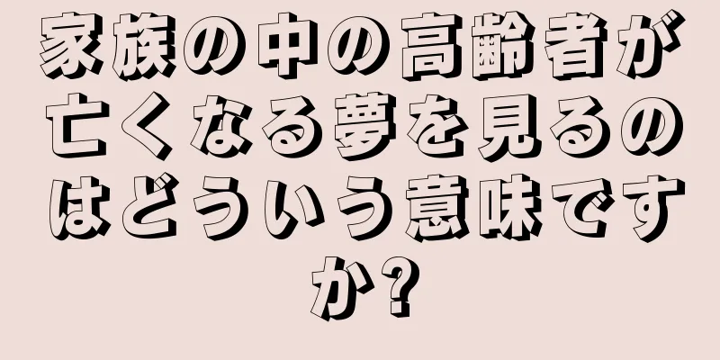 家族の中の高齢者が亡くなる夢を見るのはどういう意味ですか?