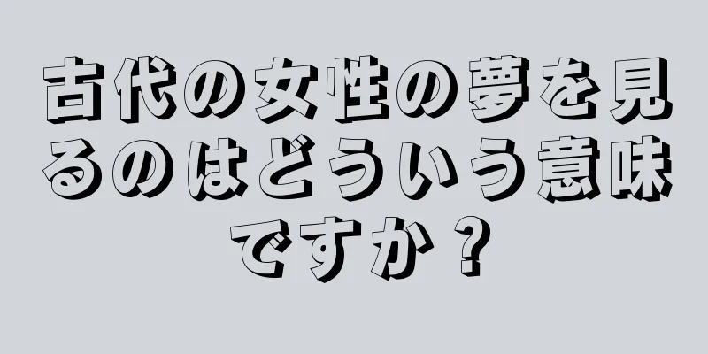 古代の女性の夢を見るのはどういう意味ですか？