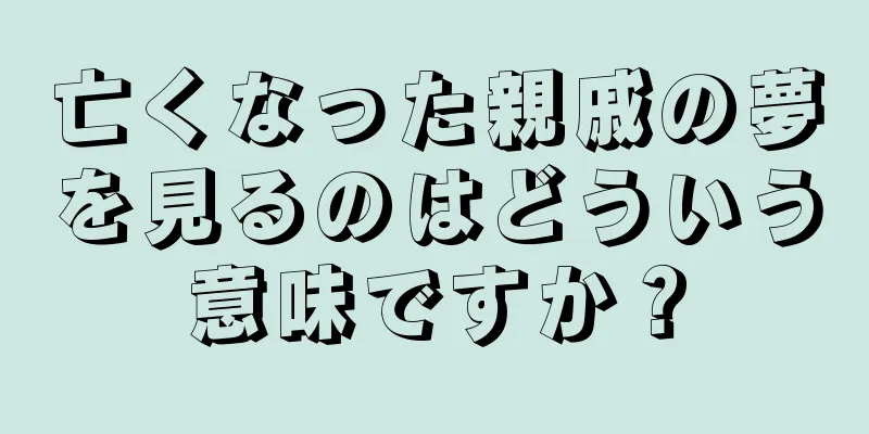 亡くなった親戚の夢を見るのはどういう意味ですか？