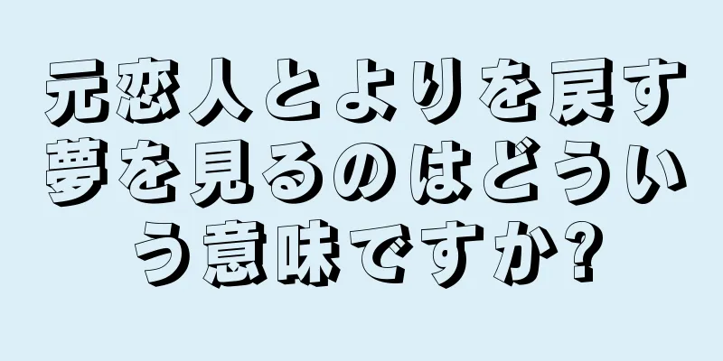 元恋人とよりを戻す夢を見るのはどういう意味ですか?
