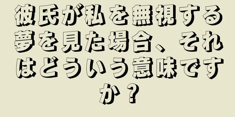 彼氏が私を無視する夢を見た場合、それはどういう意味ですか？